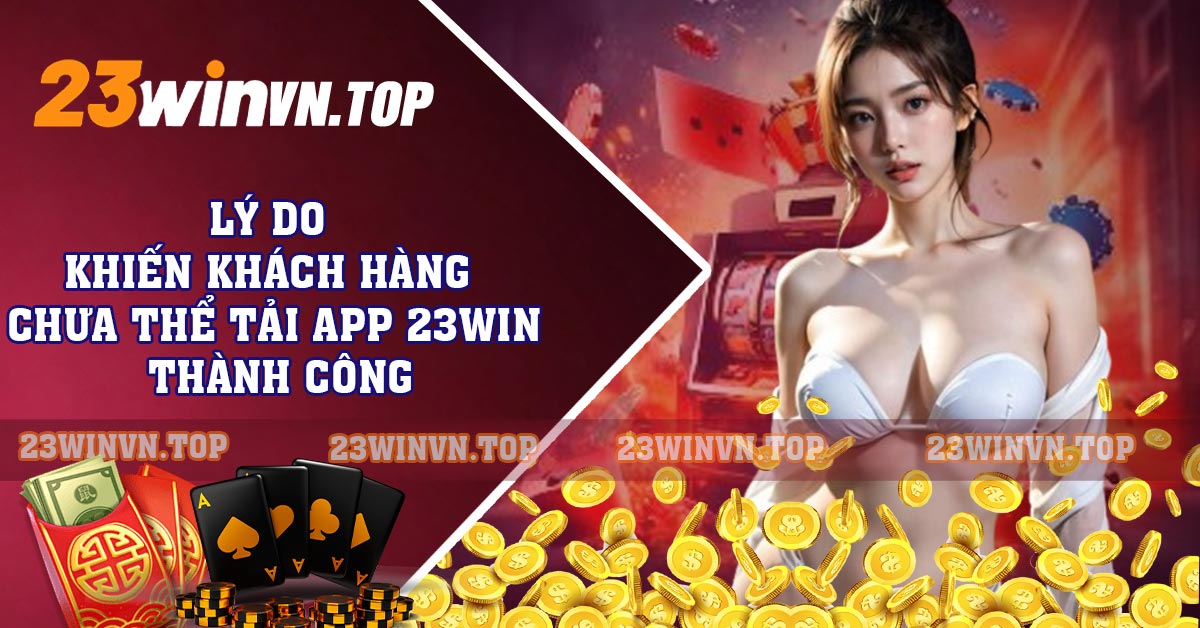 Lý do khiến khách hàng chưa thể tải app 23WIN thành công